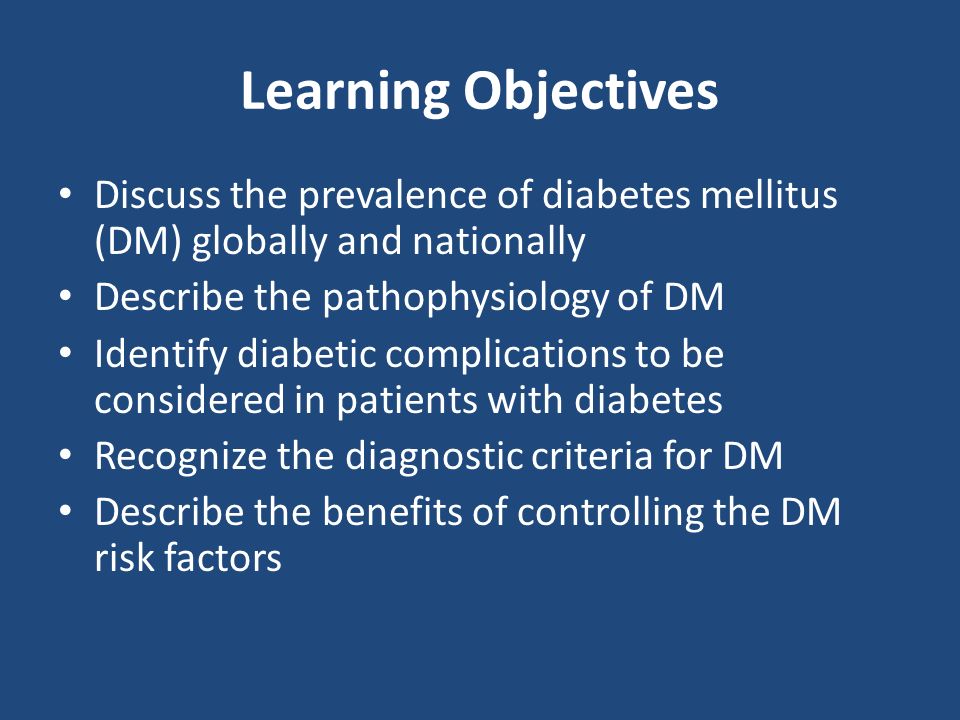 Learning Objectives Discuss the prevalence of diabetes mellitus (DM) globally and nationally Describe the pathophysiology of DM Identify diabetic complications to be considered in patients with diabetes Recognize the diagnostic criteria for DM Describe the benefits of controlling the DM risk factors