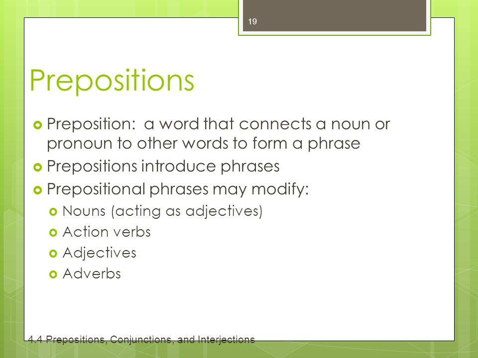 Prepositions  Preposition: a word that connects a noun or pronoun to other words to form a phrase  Prepositions introduce phrases  Prepositional phrases may modify:  Nouns (acting as adjectives)  Action verbs  Adjectives  Adverbs Prepositions, Conjunctions, and Interjections