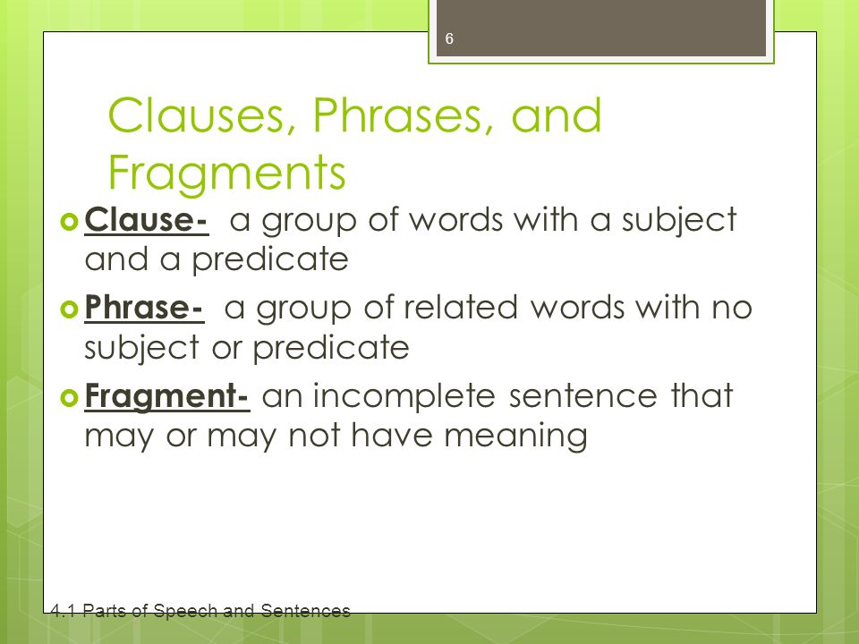 Clauses, Phrases, and Fragments  Clause- a group of words with a subject and a predicate  Phrase- a group of related words with no subject or predicate  Fragment- an incomplete sentence that may or may not have meaning Parts of Speech and Sentences