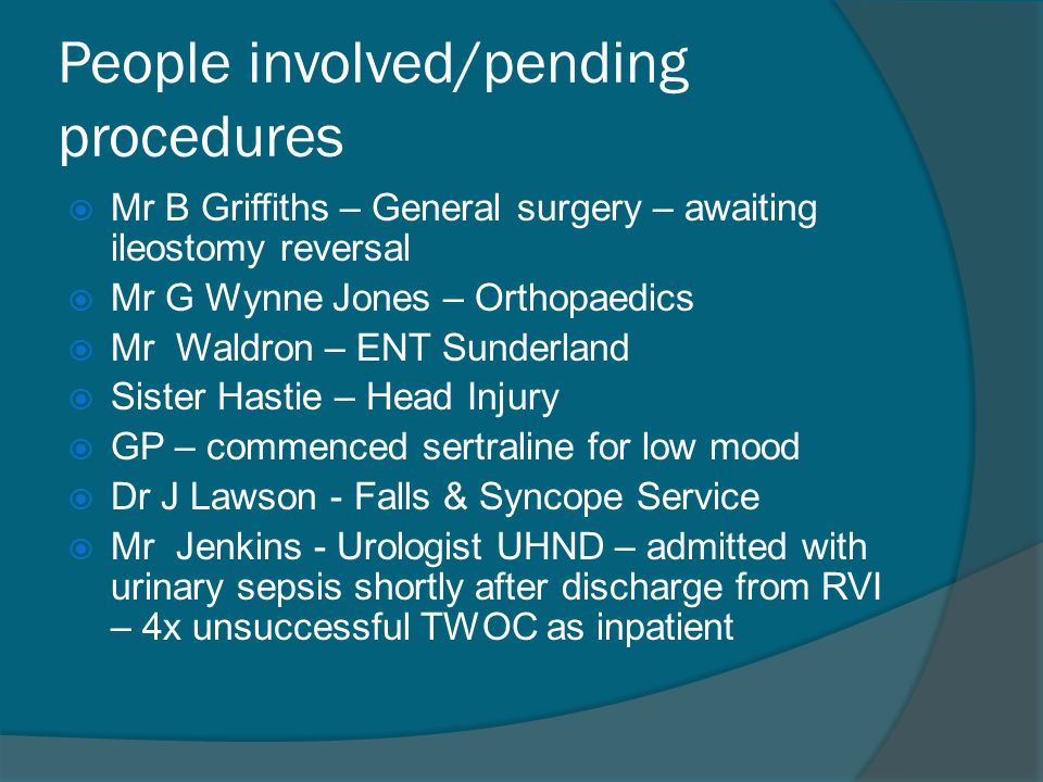 People involved/pending procedures  Mr B Griffiths – General surgery – awaiting ileostomy reversal  Mr G Wynne Jones – Orthopaedics  Mr Waldron – ENT Sunderland  Sister Hastie – Head Injury  GP – commenced sertraline for low mood  Dr J Lawson - Falls & Syncope Service  Mr Jenkins - Urologist UHND – admitted with urinary sepsis shortly after discharge from RVI – 4x unsuccessful TWOC as inpatient