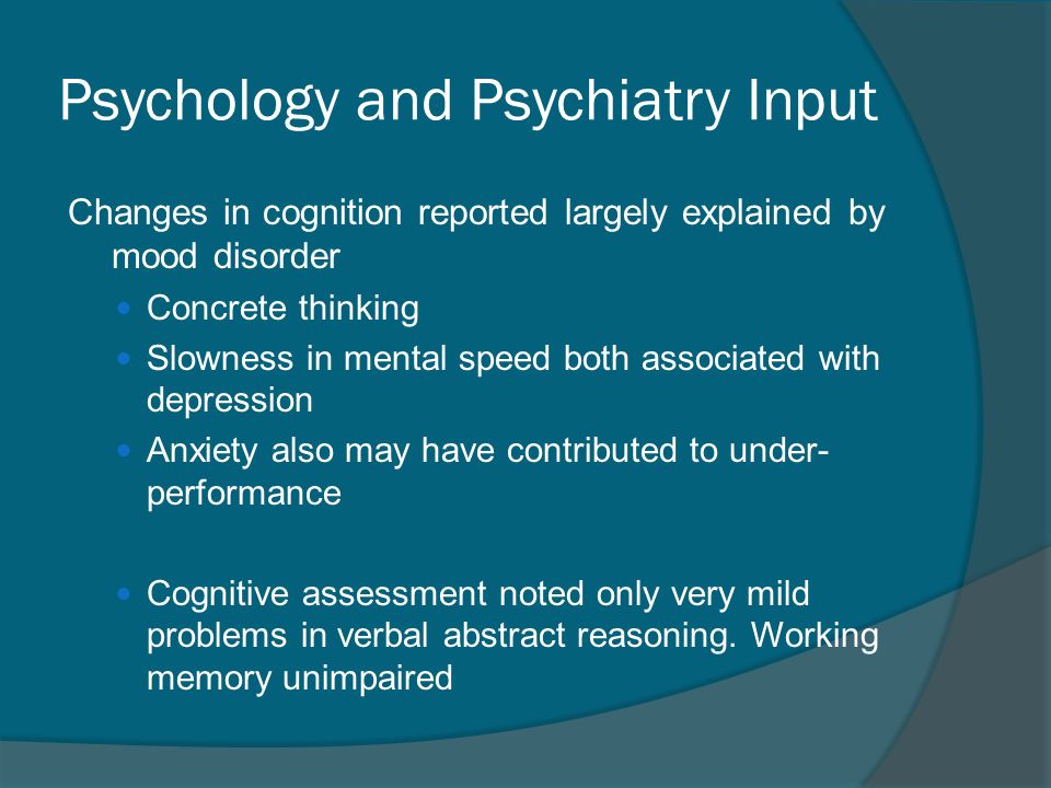 Psychology and Psychiatry Input Changes in cognition reported largely explained by mood disorder Concrete thinking Slowness in mental speed both associated with depression Anxiety also may have contributed to under- performance Cognitive assessment noted only very mild problems in verbal abstract reasoning.