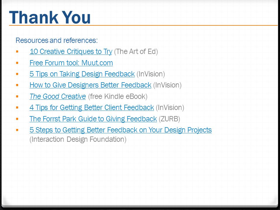 Thank You Resources and references:  10 Creative Critiques to Try (The Art of Ed) 10 Creative Critiques to Try  Free Forum tool: Muut.com Free Forum tool: Muut.com  5 Tips on Taking Design Feedback (InVision) 5 Tips on Taking Design Feedback  How to Give Designers Better Feedback (InVision) How to Give Designers Better Feedback  The Good Creative (free Kindle eBook) The Good Creative  4 Tips for Getting Better Client Feedback (InVision) 4 Tips for Getting Better Client Feedback  The Forrst Park Guide to Giving Feedback (ZURB) The Forrst Park Guide to Giving Feedback  5 Steps to Getting Better Feedback on Your Design Projects (Interaction Design Foundation) 5 Steps to Getting Better Feedback on Your Design Projects