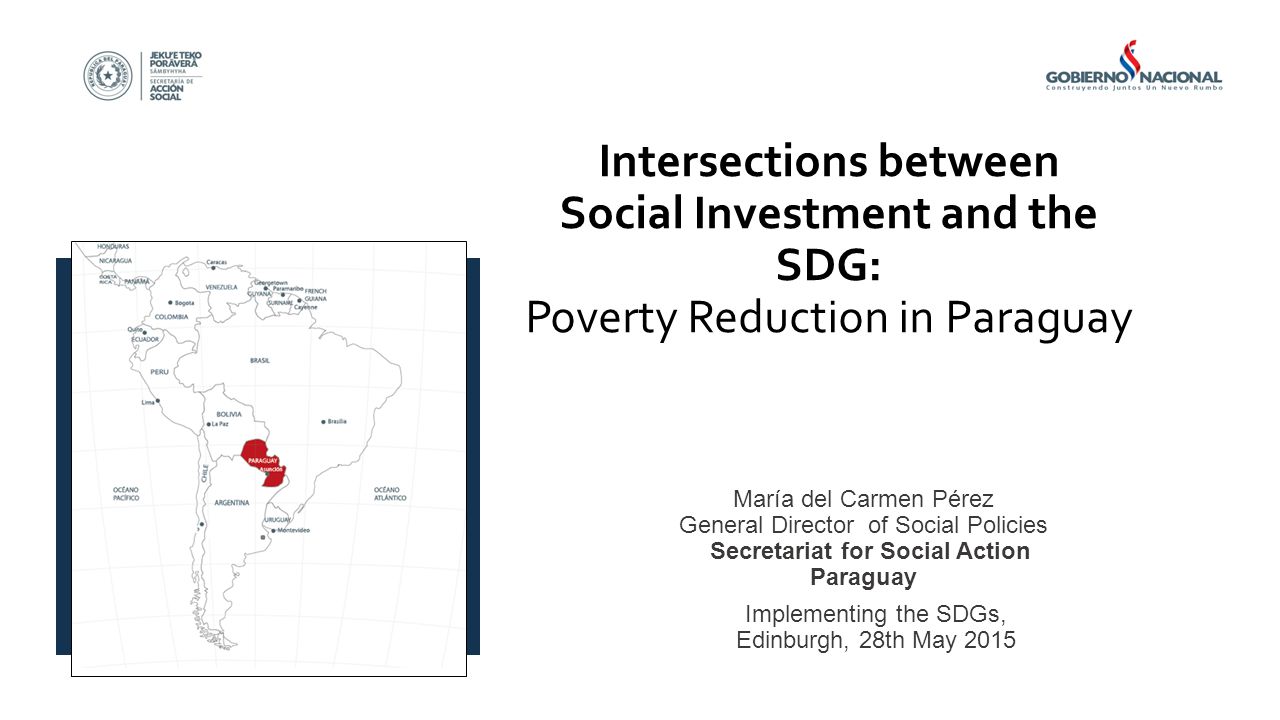 Intersections between Social Investment and the SDG: Poverty Reduction in Paraguay María del Carmen Pérez General Director of Social Policies Secretariat for Social Action Paraguay Implementing the SDGs, Edinburgh, 28th May 2015