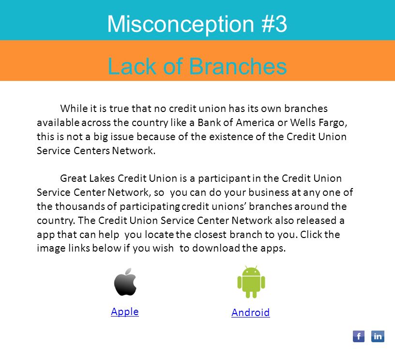Misconception #3 Lack of Branches While it is true that no credit union has its own branches available across the country like a Bank of America or Wells Fargo, this is not a big issue because of the existence of the Credit Union Service Centers Network.