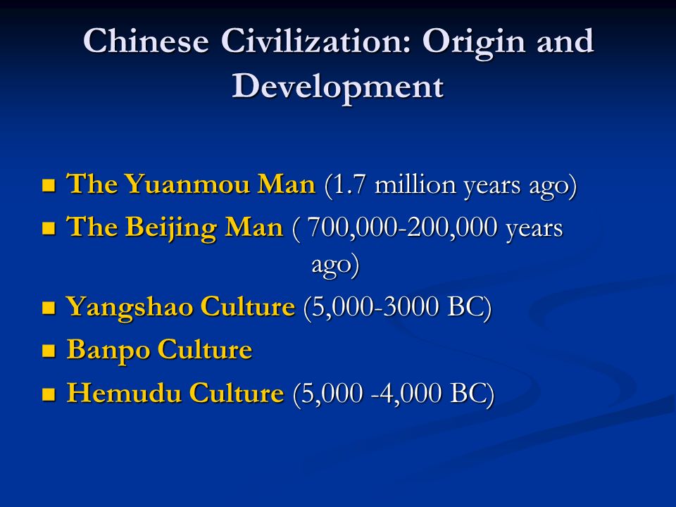 Chinese Civilization: Origin and Development The Yuanmou Man (1.7 million years ago) The Yuanmou Man (1.7 million years ago) The Beijing Man ( 700, ,000 years ago) The Beijing Man ( 700, ,000 years ago) Yangshao Culture (5, BC) Yangshao Culture (5, BC) Banpo Culture Banpo Culture Hemudu Culture (5,000 -4,000 BC) Hemudu Culture (5,000 -4,000 BC)