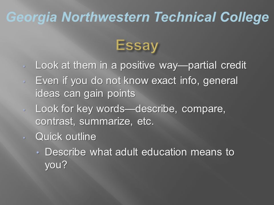 Georgia Northwestern Technical College Look at them in a positive way—partial credit Look at them in a positive way—partial credit Even if you do not know exact info, general ideas can gain points Even if you do not know exact info, general ideas can gain points Look for key words—describe, compare, contrast, summarize, etc.