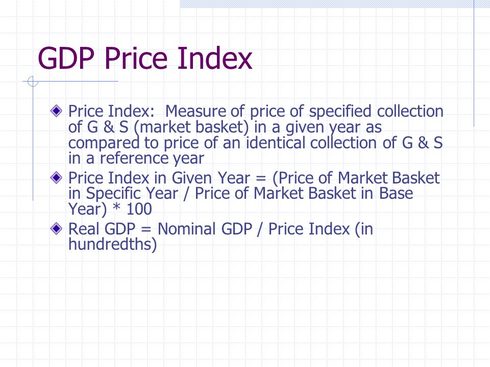 GDP Price Index Price Index: Measure of price of specified collection of G & S (market basket) in a given year as compared to price of an identical collection of G & S in a reference year Price Index in Given Year = (Price of Market Basket in Specific Year / Price of Market Basket in Base Year) * 100 Real GDP = Nominal GDP / Price Index (in hundredths)