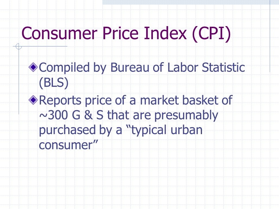 Consumer Price Index (CPI) Compiled by Bureau of Labor Statistic (BLS) Reports price of a market basket of ~300 G & S that are presumably purchased by a typical urban consumer