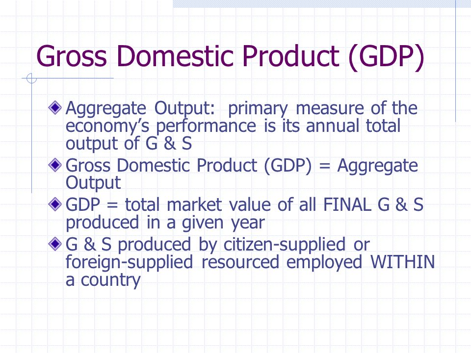 Gross Domestic Product (GDP) Aggregate Output: primary measure of the economy’s performance is its annual total output of G & S Gross Domestic Product (GDP) = Aggregate Output GDP = total market value of all FINAL G & S produced in a given year G & S produced by citizen-supplied or foreign-supplied resourced employed WITHIN a country