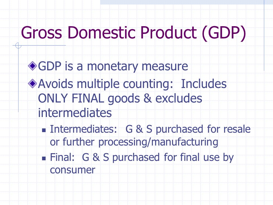 Gross Domestic Product (GDP) GDP is a monetary measure Avoids multiple counting: Includes ONLY FINAL goods & excludes intermediates Intermediates: G & S purchased for resale or further processing/manufacturing Final: G & S purchased for final use by consumer