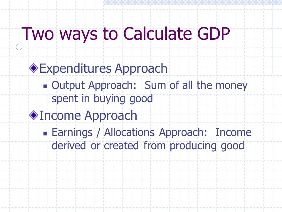 Two ways to Calculate GDP Expenditures Approach Output Approach: Sum of all the money spent in buying good Income Approach Earnings / Allocations Approach: Income derived or created from producing good
