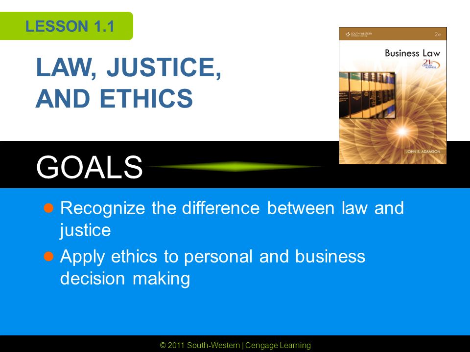 © 2011 South-Western | Cengage Learning GOALS LESSON 1.1 LAW, JUSTICE, AND ETHICS Recognize the difference between law and justice Apply ethics to personal and business decision making