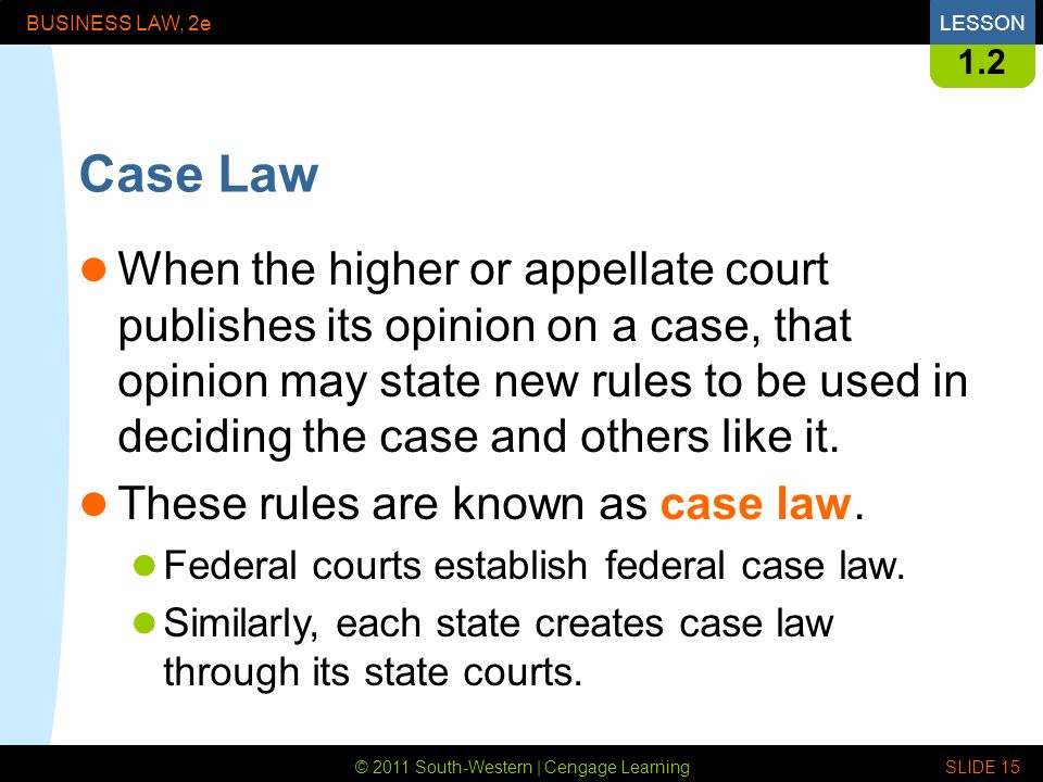 © 2011 South-Western | Cengage Learning BUSINESS LAW, 2eLESSON SLIDE Case Law When the higher or appellate court publishes its opinion on a case, that opinion may state new rules to be used in deciding the case and others like it.