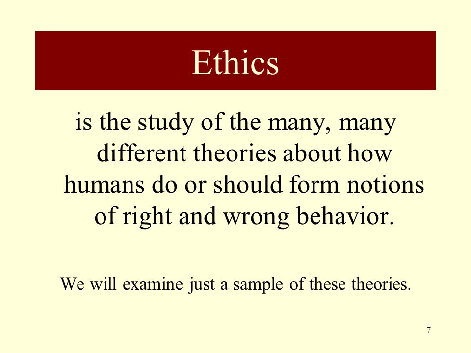 Ethics is the study of the many, many different theories about how humans do or should form notions of right and wrong behavior.