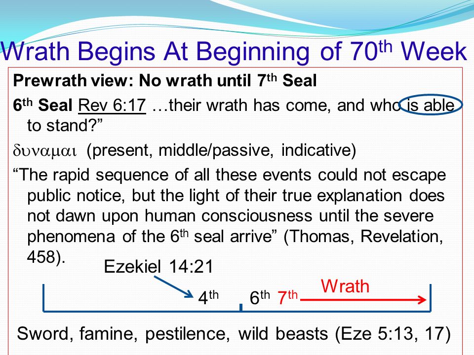 Wrath Begins At Beginning of 70 th Week Prewrath view: No wrath until 7 th Seal 6 th Seal Rev 6:17 …their wrath has come, and who is able to stand  (present, middle/passive, indicative) The rapid sequence of all these events could not escape public notice, but the light of their true explanation does not dawn upon human consciousness until the severe phenomena of the 6 th seal arrive (Thomas, Revelation, 458).