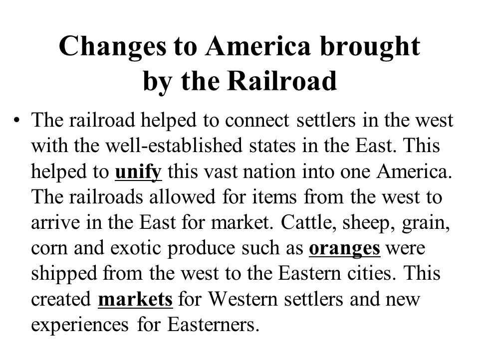 Changes to America brought by the Railroad The railroad helped to connect settlers in the west with the well-established states in the East.