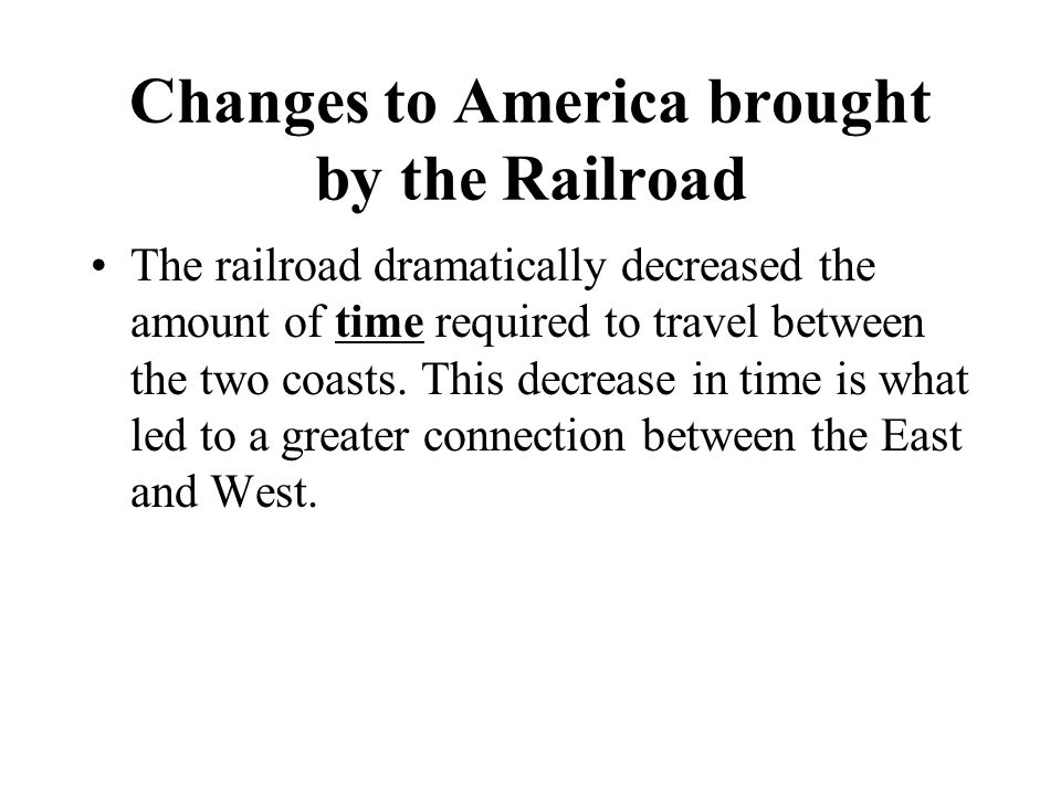 Changes to America brought by the Railroad The railroad dramatically decreased the amount of time required to travel between the two coasts.