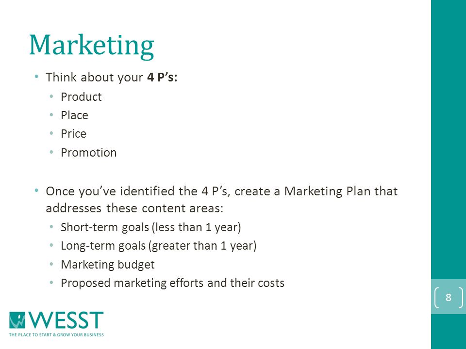 Marketing Think about your 4 P’s: Product Place Price Promotion Once you’ve identified the 4 P’s, create a Marketing Plan that addresses these content areas: Short-term goals (less than 1 year) Long-term goals (greater than 1 year) Marketing budget Proposed marketing efforts and their costs 8