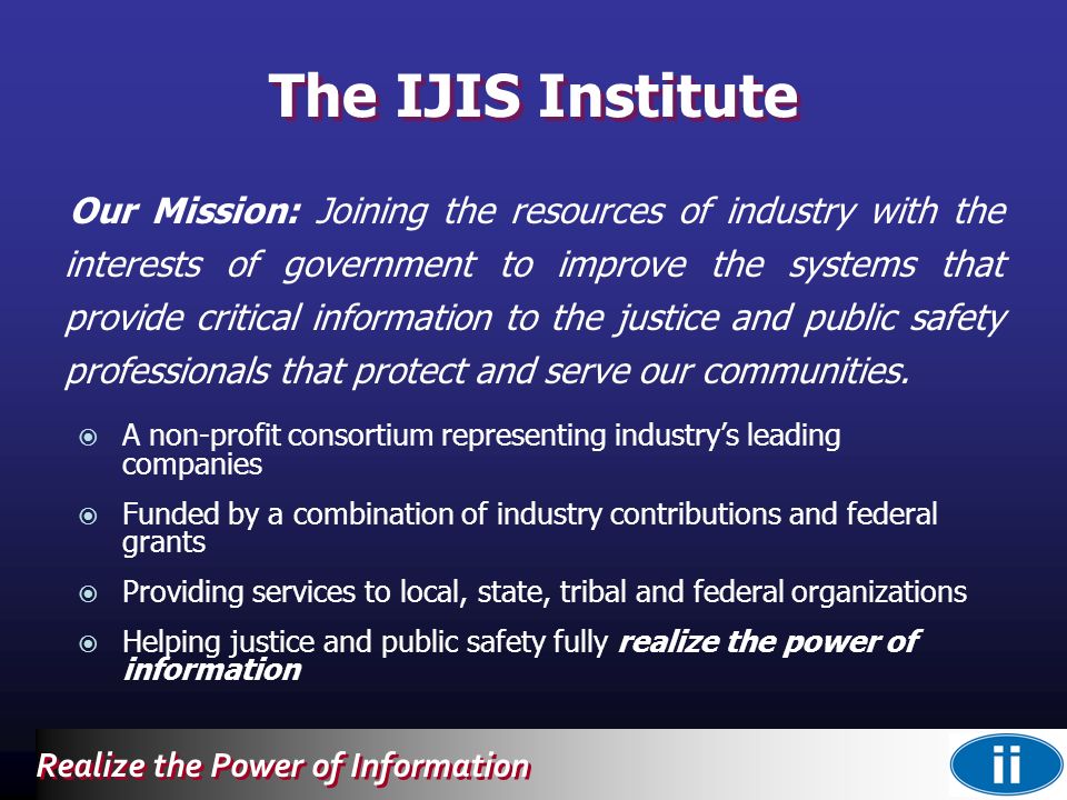 Realize the Power of Information The IJIS Institute Our Mission: Joining the resources of industry with the interests of government to improve the systems that provide critical information to the justice and public safety professionals that protect and serve our communities.