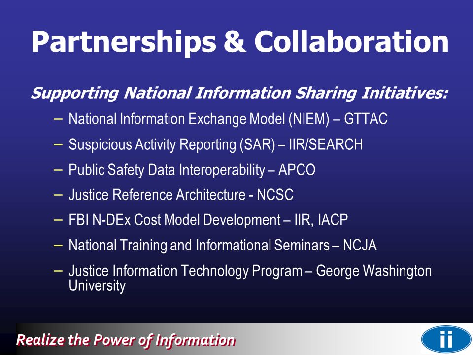 Realize the Power of Information Supporting National Information Sharing Initiatives: – National Information Exchange Model (NIEM) – GTTAC – Suspicious Activity Reporting (SAR) – IIR/SEARCH – Public Safety Data Interoperability – APCO – Justice Reference Architecture - NCSC – FBI N-DEx Cost Model Development – IIR, IACP – National Training and Informational Seminars – NCJA – Justice Information Technology Program – George Washington University Partnerships & Collaboration