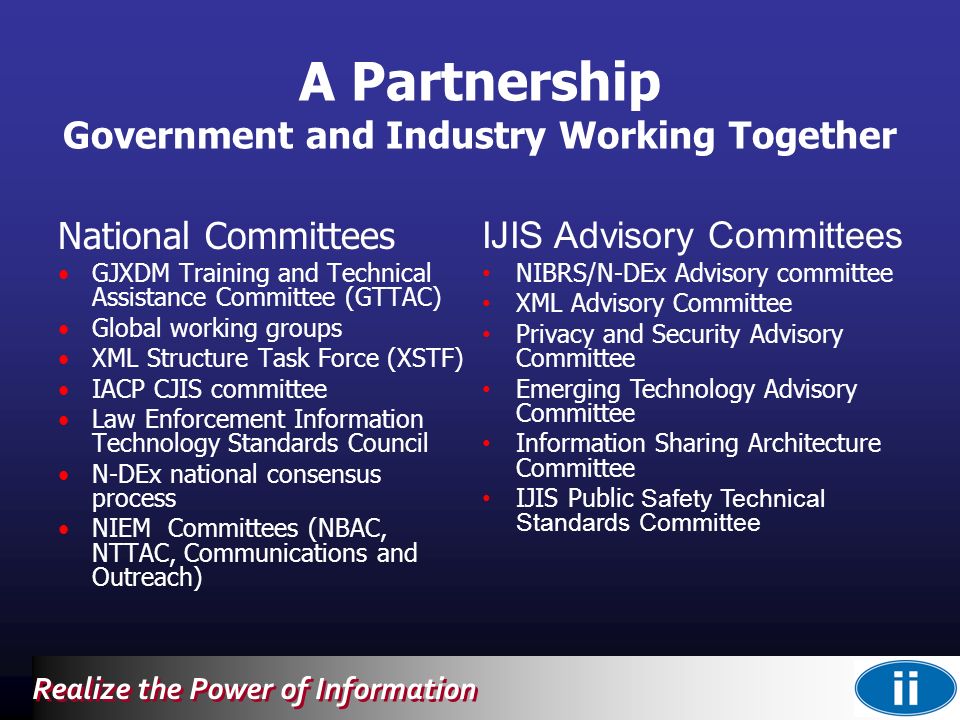 Realize the Power of Information National Committees GJXDM Training and Technical Assistance Committee (GTTAC) Global working groups XML Structure Task Force (XSTF) IACP CJIS committee Law Enforcement Information Technology Standards Council N-DEx national consensus process NIEM Committees (NBAC, NTTAC, Communications and Outreach) IJIS Advisory Committees NIBRS/N-DEx Advisory committee XML Advisory Committee Privacy and Security Advisory Committee Emerging Technology Advisory Committee Information Sharing Architecture Committee IJIS Public Safety Technical Standards Committee A Partnership Government and Industry Working Together