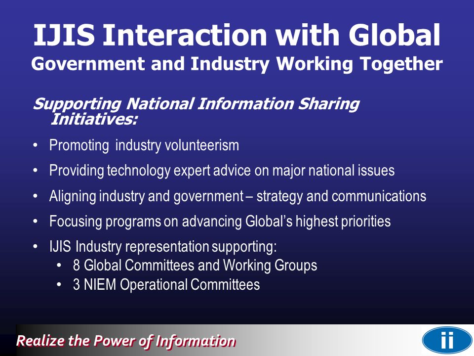 Realize the Power of Information IJIS Interaction with Global Government and Industry Working Together Supporting National Information Sharing Initiatives: Promoting industry volunteerism Providing technology expert advice on major national issues Aligning industry and government – strategy and communications Focusing programs on advancing Global’s highest priorities IJIS Industry representation supporting: 8 Global Committees and Working Groups 3 NIEM Operational Committees