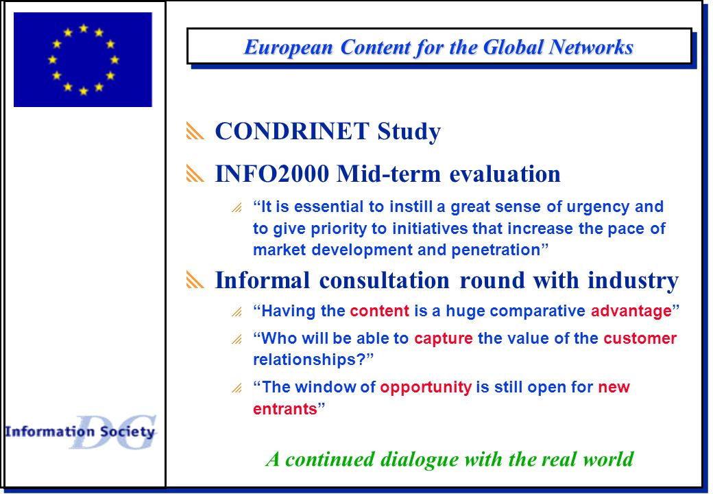 European Content for the Global Networks  CONDRINET Study  INFO2000 Mid-term evaluation  It is essential to instill a great sense of urgency and to give priority to initiatives that increase the pace of market development and penetration  Informal consultation round with industry  Having the content is a huge comparative advantage  Who will be able to capture the value of the customer relationships  The window of opportunity is still open for new entrants A continued dialogue with the real world