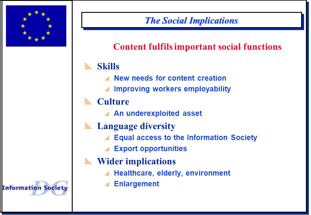 The Social Implications  Skills  New needs for content creation  Improving workers employability  Culture  An underexploited asset  Language diversity  Equal access to the Information Society  Export opportunities  Wider implications  Healthcare, elderly, environment  Enlargement Content fulfils important social functions