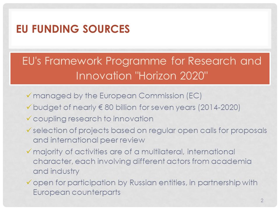 EU FUNDING SOURCES managed by the European Commission (EC) budget of nearly € 80 billion for seven years ( ) coupling research to innovation selection of projects based on regular open calls for proposals and international peer review majority of activities are of a multilateral, international character, each involving different actors from academia and industry open for participation by Russian entities, in partnership with European counterparts 2 EU s Framework Programme for Research and Innovation Horizon 2020