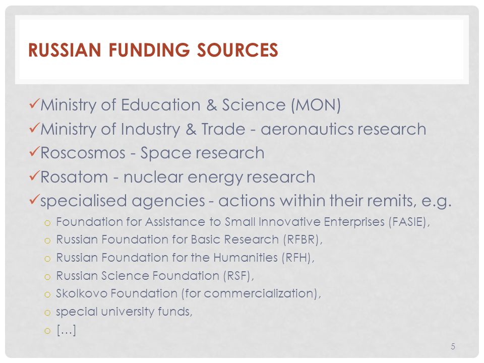 RUSSIAN FUNDING SOURCES Ministry of Education & Science (MON) Ministry of Industry & Trade - aeronautics research Roscosmos - Space research Rosatom - nuclear energy research specialised agencies - actions within their remits, e.g.
