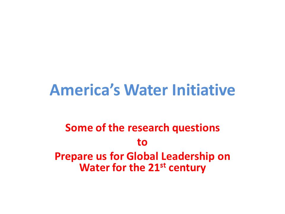 America’s Water Initiative Some of the research questions to Prepare us for Global Leadership on Water for the 21 st century