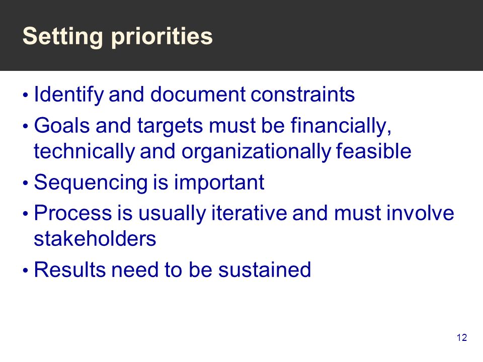 12 Setting priorities Identify and document constraints Goals and targets must be financially, technically and organizationally feasible Sequencing is important Process is usually iterative and must involve stakeholders Results need to be sustained