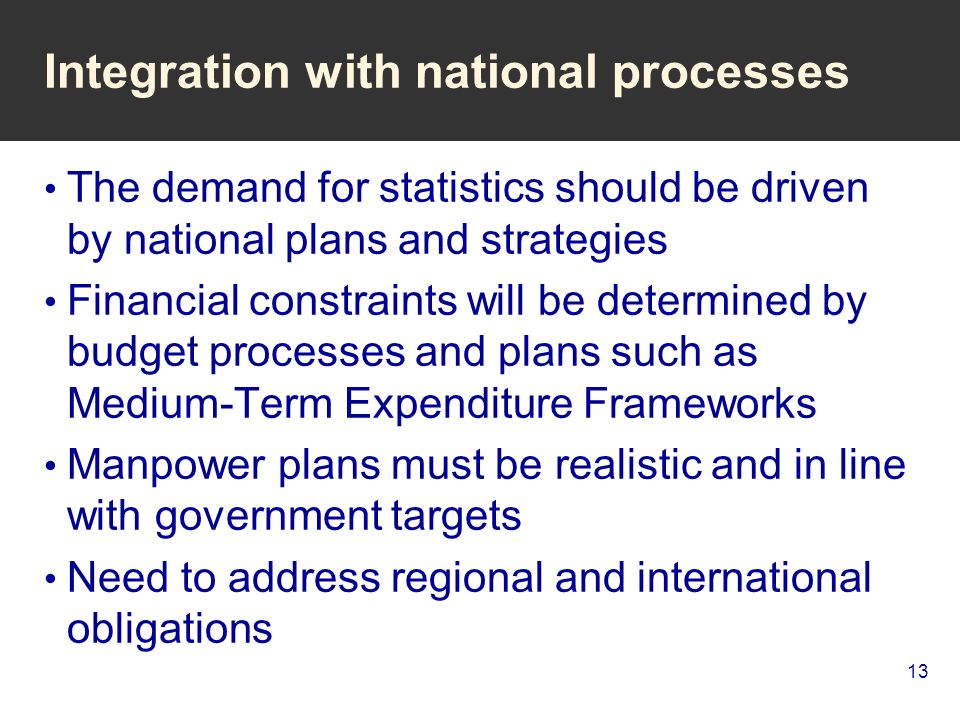 13 Integration with national processes The demand for statistics should be driven by national plans and strategies Financial constraints will be determined by budget processes and plans such as Medium-Term Expenditure Frameworks Manpower plans must be realistic and in line with government targets Need to address regional and international obligations