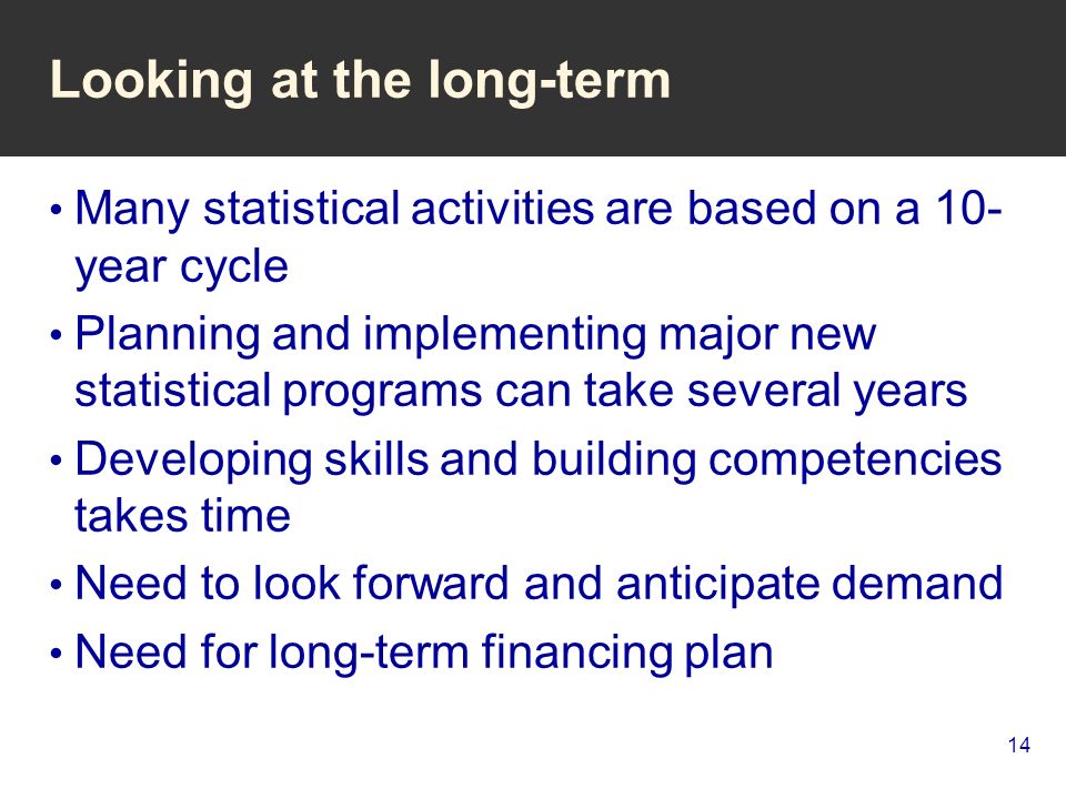 14 Looking at the long-term Many statistical activities are based on a 10- year cycle Planning and implementing major new statistical programs can take several years Developing skills and building competencies takes time Need to look forward and anticipate demand Need for long-term financing plan