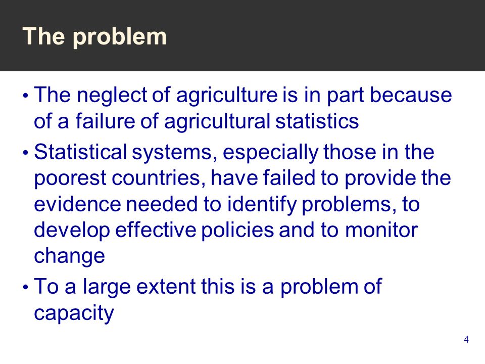 4 The problem The neglect of agriculture is in part because of a failure of agricultural statistics Statistical systems, especially those in the poorest countries, have failed to provide the evidence needed to identify problems, to develop effective policies and to monitor change To a large extent this is a problem of capacity
