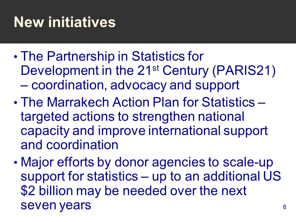 6 New initiatives The Partnership in Statistics for Development in the 21 st Century (PARIS21) – coordination, advocacy and support The Marrakech Action Plan for Statistics – targeted actions to strengthen national capacity and improve international support and coordination Major efforts by donor agencies to scale-up support for statistics – up to an additional US $2 billion may be needed over the next seven years