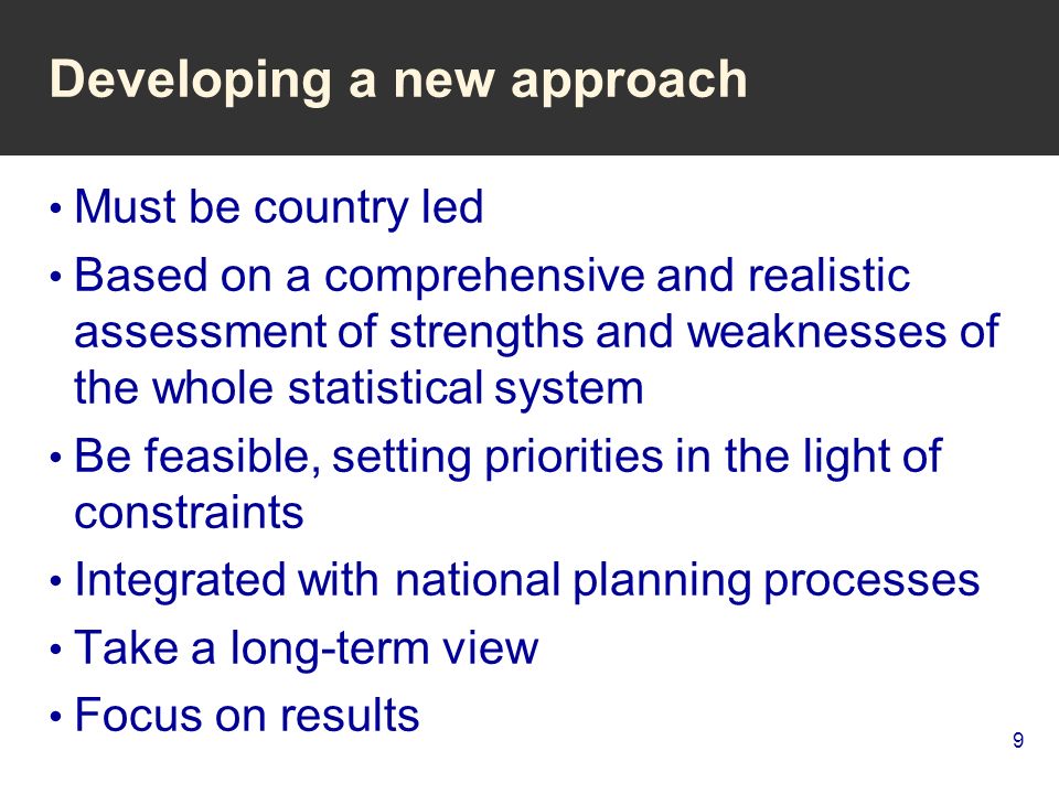 9 Developing a new approach Must be country led Based on a comprehensive and realistic assessment of strengths and weaknesses of the whole statistical system Be feasible, setting priorities in the light of constraints Integrated with national planning processes Take a long-term view Focus on results
