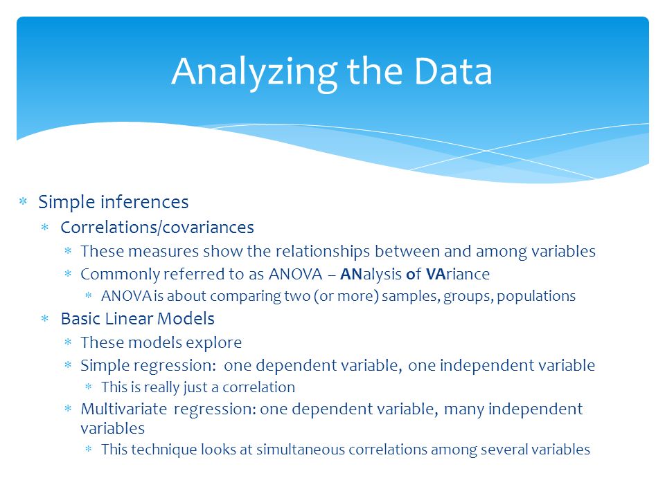  Simple inferences  Correlations/covariances  These measures show the relationships between and among variables  Commonly referred to as ANOVA – ANalysis of VAriance  ANOVA is about comparing two (or more) samples, groups, populations  Basic Linear Models  These models explore  Simple regression: one dependent variable, one independent variable  This is really just a correlation  Multivariate regression: one dependent variable, many independent variables  This technique looks at simultaneous correlations among several variables Analyzing the Data