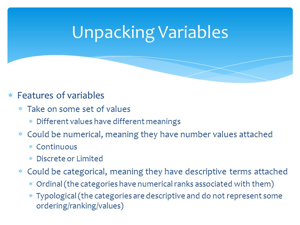  Features of variables  Take on some set of values  Different values have different meanings  Could be numerical, meaning they have number values attached  Continuous  Discrete or Limited  Could be categorical, meaning they have descriptive terms attached  Ordinal (the categories have numerical ranks associated with them)  Typological (the categories are descriptive and do not represent some ordering/ranking/values) Unpacking Variables