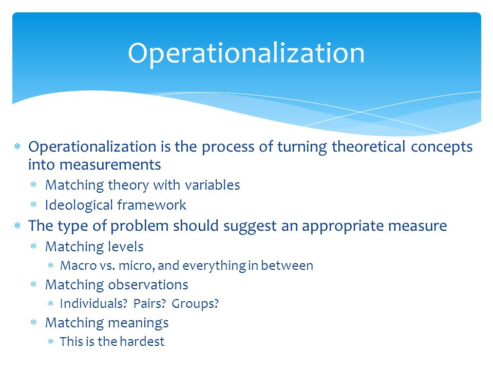  Operationalization is the process of turning theoretical concepts into measurements  Matching theory with variables  Ideological framework  The type of problem should suggest an appropriate measure  Matching levels  Macro vs.