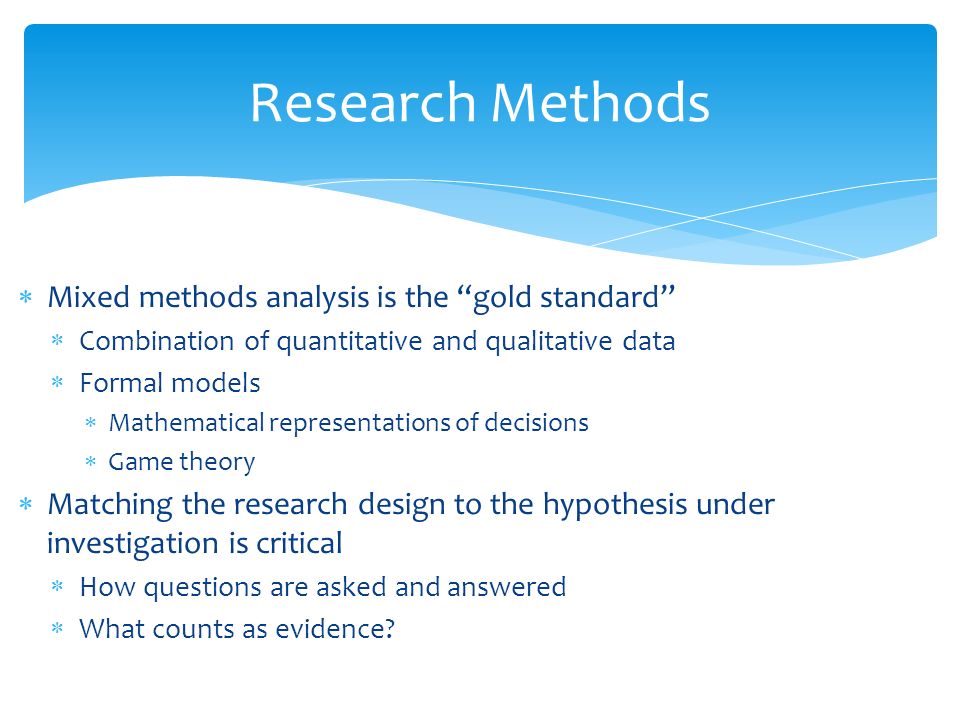  Mixed methods analysis is the gold standard  Combination of quantitative and qualitative data  Formal models  Mathematical representations of decisions  Game theory  Matching the research design to the hypothesis under investigation is critical  How questions are asked and answered  What counts as evidence.