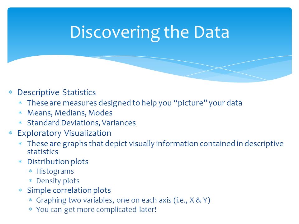  Descriptive Statistics  These are measures designed to help you picture your data  Means, Medians, Modes  Standard Deviations, Variances  Exploratory Visualization  These are graphs that depict visually information contained in descriptive statistics  Distribution plots  Histograms  Density plots  Simple correlation plots  Graphing two variables, one on each axis (i.e., X & Y)  You can get more complicated later.