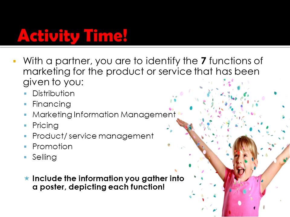  With a partner, you are to identify the 7 functions of marketing for the product or service that has been given to you:  Distribution  Financing  Marketing Information Management  Pricing  Product/ service management  Promotion  Selling  Include the information you gather into a poster, depicting each function!