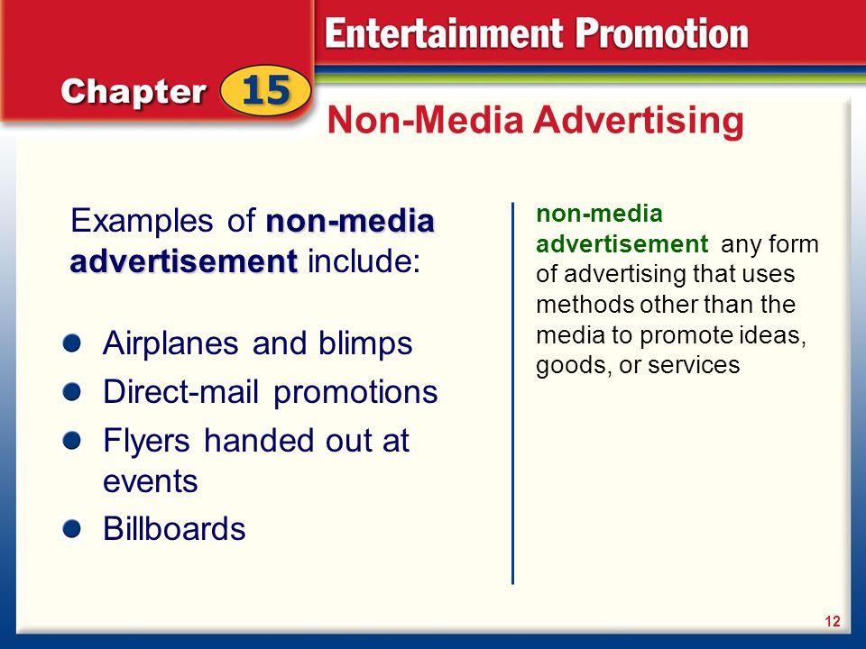 Non-Media Advertising non-media advertisement any form of advertising that uses methods other than the media to promote ideas, goods, or services 12 non-media advertisement Examples of non-media advertisement include: Airplanes and blimps Direct-mail promotions Flyers handed out at events Billboards