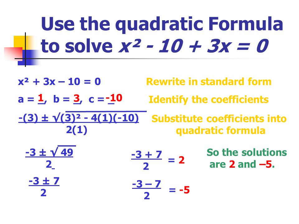 Use the quadratic Formula to solve x² x = 0 x² + 3x – 10 = 0 Rewrite in standard form a = _, b = _, c = _ Identify the coefficients -(3) ± √(3)² - 4(1)(-10) 2(1) Substitute coefficients into quadratic formula -3 ± √ ± = 2= 2 -3 – 7 2 = So the solutions are 2 and –5.