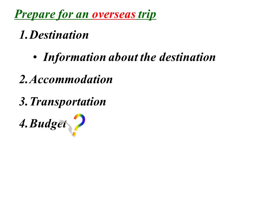 1.Destination Information about the destination 2.Accommodation 3.Transportation 4.Budget Prepare for an overseas trip
