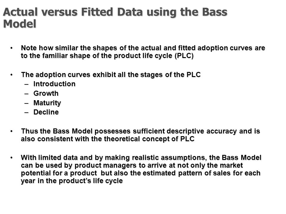 Actual versus Fitted Data using the Bass Model Note how similar the shapes of the actual and fitted adoption curves are to the familiar shape of the product life cycle (PLC)Note how similar the shapes of the actual and fitted adoption curves are to the familiar shape of the product life cycle (PLC) The adoption curves exhibit all the stages of the PLCThe adoption curves exhibit all the stages of the PLC –Introduction –Growth –Maturity –Decline Thus the Bass Model possesses sufficient descriptive accuracy and is also consistent with the theoretical concept of PLCThus the Bass Model possesses sufficient descriptive accuracy and is also consistent with the theoretical concept of PLC With limited data and by making realistic assumptions, the Bass Model can be used by product managers to arrive at not only the market potential for a product but also the estimated pattern of sales for each year in the product’s life cycleWith limited data and by making realistic assumptions, the Bass Model can be used by product managers to arrive at not only the market potential for a product but also the estimated pattern of sales for each year in the product’s life cycle