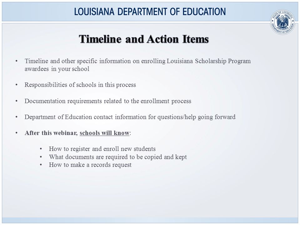 Timeline and other specific information on enrolling Louisiana Scholarship Program awardees in your school Responsibilities of schools in this process Documentation requirements related to the enrollment process Department of Education contact information for questions/help going forward After this webinar, schools will know: How to register and enroll new students What documents are required to be copied and kept How to make a records request