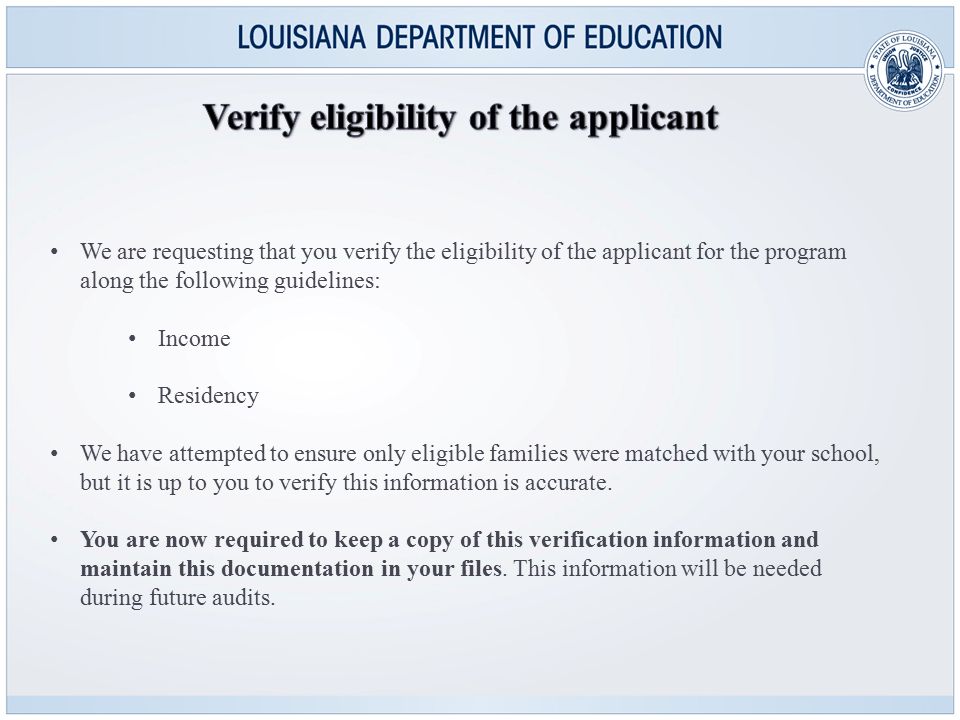 We are requesting that you verify the eligibility of the applicant for the program along the following guidelines: Income Residency We have attempted to ensure only eligible families were matched with your school, but it is up to you to verify this information is accurate.