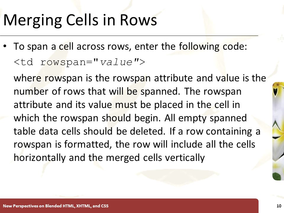 XP Merging Cells in Rows To span a cell across rows, enter the following code: where rowspan is the rowspan attribute and value is the number of rows that will be spanned.